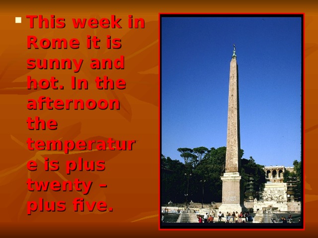 This week in Rome it is sunny and hot. In the afternoon the temperature is plus twenty – plus five. 