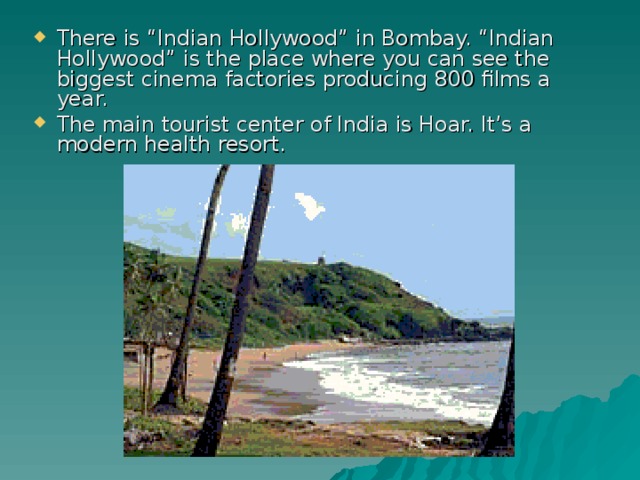 There is “Indian Hollywood” in Bombay. “Indian Hollywood” is the place where you can see the biggest cinema factories producing 800 films a year. The main tourist center of India is Hoar. It’s a modern health resort.  