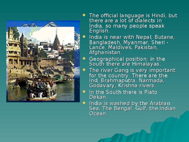 The official language is Hindi, but there are a lot of dialects in India, so many people speak English. India is near with Nepal, Butane, Bangladesh, Myanmar, Sheri - Lance, Maldives, Pakistan, Afghanistan. Geographical position: in the South there are Himalayas . The river Gang is very important for the country . There are the Ind, Brahmaputra, Narmada, Godavary, Krishna rivers. In the South there is Plato Dekan. India is washed by the Arabian Sea, The Bengal Gulf, the Indian Ocean.  