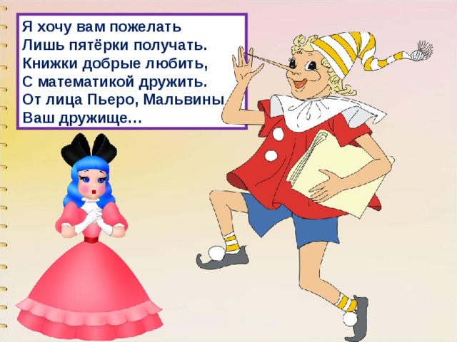 Я хочу вам пожелать  Лишь пятёрки получать.  Книжки добрые любить,  С математикой дружить.  От лица Пьеро, Мальвины  Ваш дружище… 