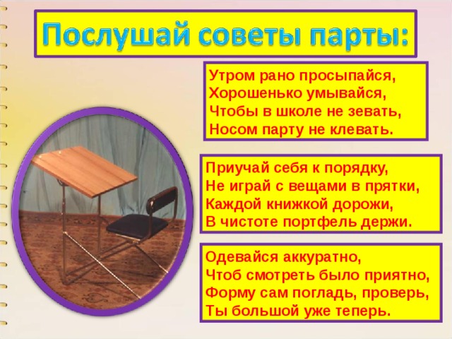 Утром рано просыпайся,  Хорошенько умывайся,  Чтобы в школе не зевать,  Носом парту не клевать. Приучай себя к порядку,  Не играй с вещами в прятки,  Каждой книжкой дорожи,  В чистоте портфель держи. Одевайся аккуратно,  Чтоб смотреть было приятно,  Форму сам погладь, проверь,  Ты большой уже теперь. 