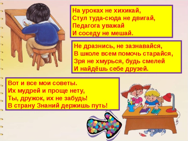На уроках не хихикай,  Стул туда-сюда не двигай,  Педагога уважай  И соседу не мешай. Не дразнись, не зазнавайся,  В школе всем помочь старайся,  Зря не хмурься, будь смелей  И найдёшь себе друзей. Вот и все мои советы.  Их мудрей и проще нету,  Ты, дружок, их не забудь!  В страну Знаний держишь путь! 