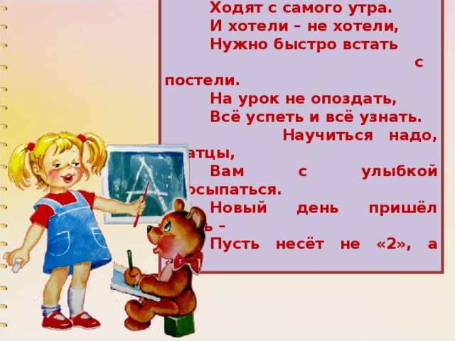  В школу, знает детвора,  Ходят с самого утра.  И хотели – не хотели,  Нужно быстро встать  с постели.  На урок не опоздать,  Всё успеть и всё узнать.  Научиться надо, братцы,  Вам с улыбкой просыпаться.  Новый день пришёл опять –  Пусть несёт не «2», а «5»! 