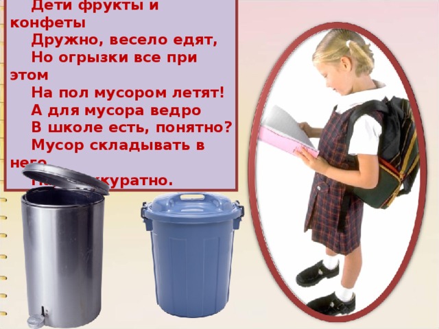 Дети фрукты и конфеты Дружно, весело едят, Но огрызки все при этом На пол мусором летят! А для мусора ведро В школе есть, понятно? Мусор складывать в него Надо аккуратно. 