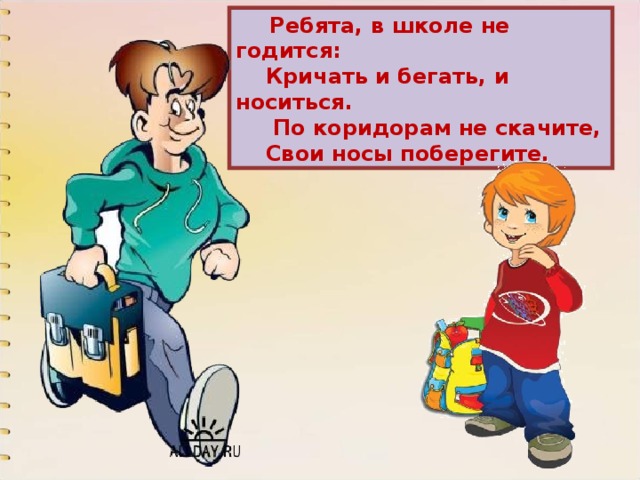  Ребята, в школе не годится:  Кричать и бегать, и носиться.  По коридорам не скачите,  Свои носы поберегите. 
