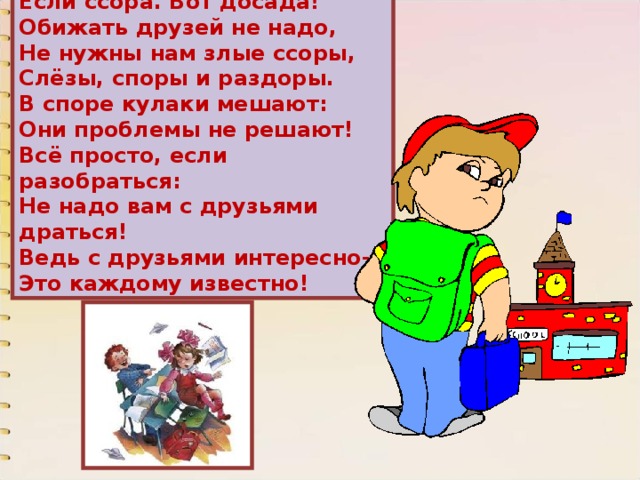 Если ссора. Вот досада! Обижать друзей не надо, Не нужны нам злые ссоры, Слёзы, споры и раздоры. В споре кулаки мешают: Они проблемы не решают! Всё просто, если разобраться: Не надо вам с друзьями драться! Ведь с друзьями интересно- Это каждому известно! 