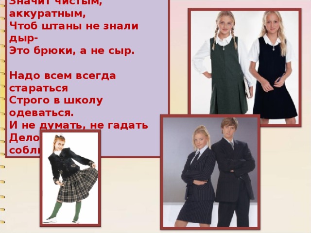 Что такое быть опрятным? Значит чистым, аккуратным, Чтоб штаны не знали дыр- Это брюки, а не сыр.    Надо всем всегда стараться Строго в школу одеваться. И не думать, не гадать Деловой стиль соблюдать. 