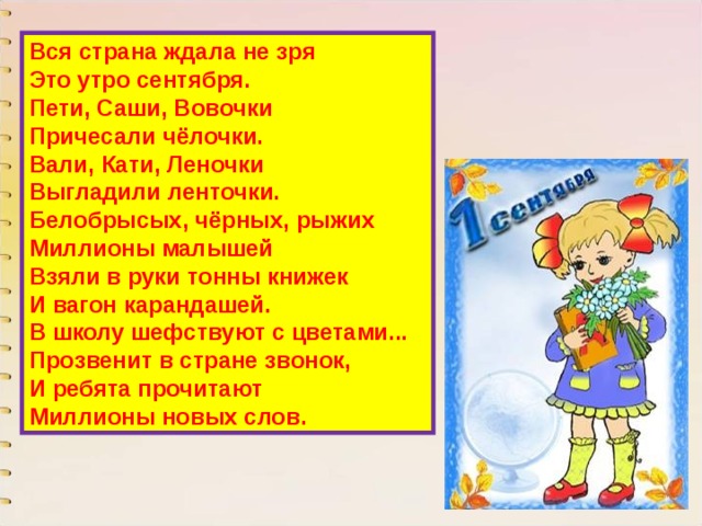 Вся страна ждала не зря  Это утро сентября.  Пети, Саши, Вовочки  Причесали чёлочки.  Вали, Кати, Леночки  Выгладили ленточки.  Белобрысых, чёрных, рыжих  Миллионы малышей  Взяли в руки тонны книжек  И вагон карандашей.  В школу шефствуют с цветами...  Прозвенит в стране звонок,  И ребята прочитают  Миллионы новых слов. 
