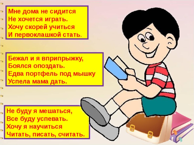 Мне дома не сидится  Не хочется играть.  Хочу скорей учиться  И первоклашкой стать . Бежал и я вприпрыжку,  Боялся опоздать.  Едва портфель под мышку  Успела мама дать. Не буду я мешаться,  Все буду успевать.  Хочу я научиться  Читать, писать, считать. 