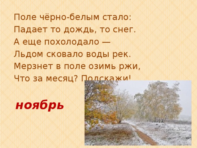 Поле чёрно-белым стало: Падает то дождь, то снег. А еще похолодало — Льдом сковало воды рек. Мерзнет в поле озимь ржи, Что за месяц? Подскажи! ноябрь 
