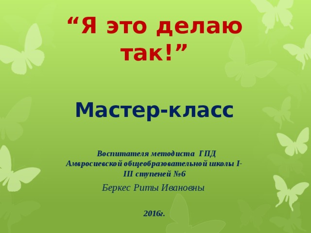 “ Я это делаю так!”  Мастер-класс    Воспитателя методиста ГПД Амвросиевской общеобразовательной школы І-ІІІ ступеней №6 Беркес Риты Ивановны  2016г.