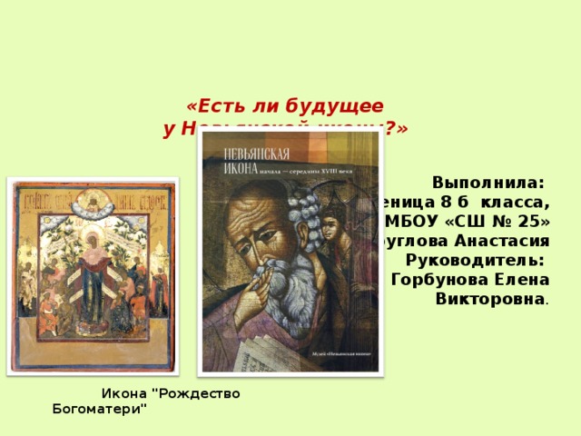  «Есть ли будущее  у Невьянской иконы?»    Выполнила: ученица 8 б класса,  МБОУ «СШ № 25» Круглова Анастасия Руководитель:  Горбунова Елена Викторовна .  Икона 