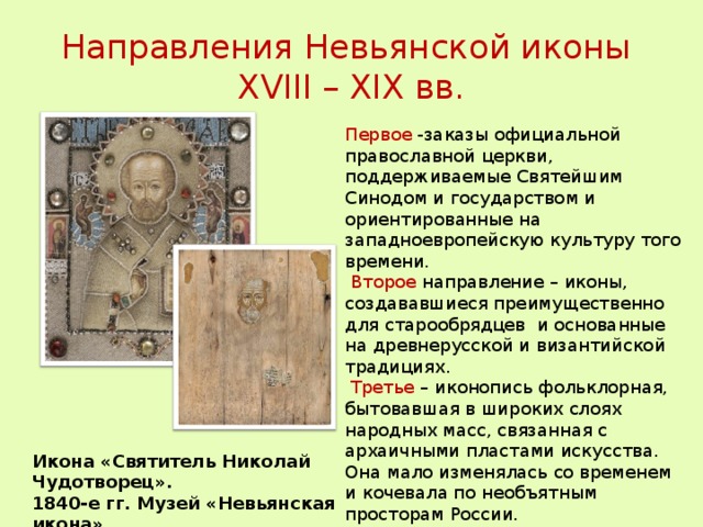 Направления Невьянской иконы  XVIII – XIX вв. Первое -заказы официальной православной церкви, поддерживаемые Святейшим Синодом и государством и ориентированные на западноевропейскую культуру того времени.  Второе направление – иконы, создававшиеся преимущественно для старообрядцев и основанные на древнерусской и византийской традициях.  Третье – иконопись фольклорная, бытовавшая в широких слоях народных масс, связанная с архаичными пластами искусства. Она мало изменялась со временем и кочевала по необъятным просторам России. Икона «Святитель Николай Чудотворец». 1840-е гг. Музей «Невьянская икона».  