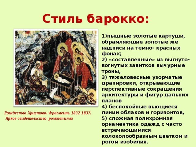 Стиль барокко: 1)пышные золотые картуши, обрамляющие золотые же надписи на темно- красных фонах; 2) «составленные» из выгнуто- вогнутых завитков вычурные троны, 3) тяжеловесные узорчатые драпировки, открывающие перспективные сокращения архитектуры и фигур дальних планов 4) беспокойные вьющиеся линии облаков и горизонтов, 5) сложная полихромная орнаментика одежд с часто встречающимися колоколообразным цветком и рогом изобилия. Рождество Христово. Фрагмент. 1832-1837.  Яркое свидетельство романтизма 