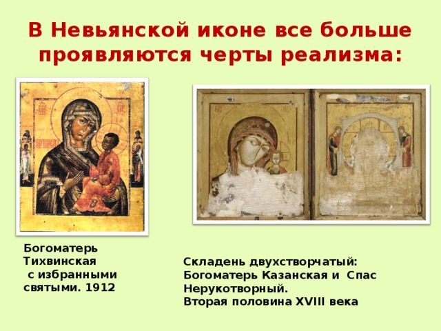 В Невьянской иконе все больше проявляются черты реализма: Богоматерь Тихвинская  с избранными святыми. 1912 Складень двухстворчатый: Богоматерь Казанская и Спас Нерукотворный. Вторая половина XVIII века 