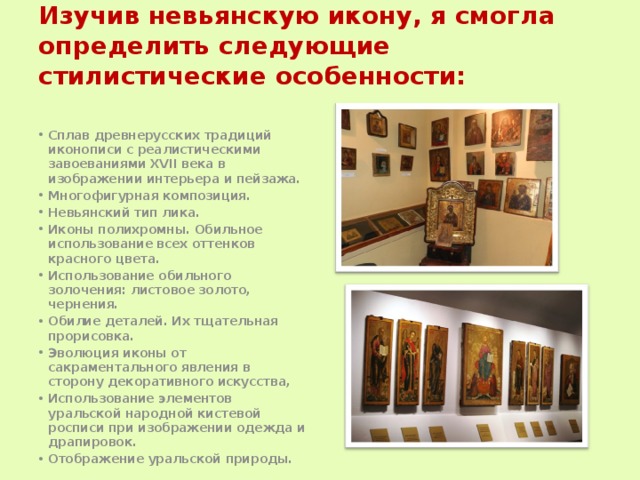 Изучив невьянскую икону, я смогла определить следующие стилистические особенности:   Сплав древнерусских традиций иконописи с реалистическими завоеваниями XVII века в изображении интерьера и пейзажа. Многофигурная композиция. Невьянский тип лика. Иконы полихромны. Обильное использование всех оттенков красного цвета. Использование обильного золочения: листовое золото, чернения. Обилие деталей. Их тщательная прорисовка. Эволюция иконы от сакраментального явления в сторону декоративного искусства, Использование элементов уральской народной кистевой росписи при изображении одежда и драпировок. Отображение уральской природы. 
