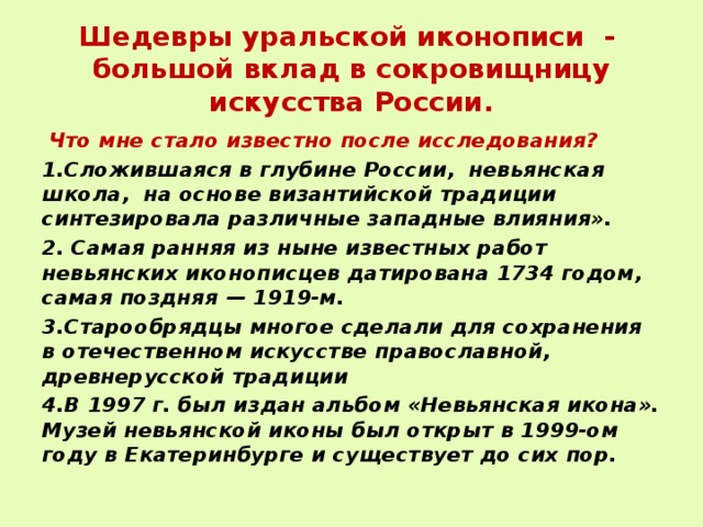  Шедевры уральской иконописи -  большой вклад в сокровищницу искусства России.    Что мне стало известно после исследования? 1.Сложившаяся в глубине России, невьянская школа, на основе византийской традиции синтезировала различные западные влияния». 2. Самая ранняя из ныне известных работ невьянских иконописцев датирована 1734 годом, самая поздняя — 1919-м. 3.Старообрядцы многое сделали для сохранения в отечественном искусстве православной, древнерусской традиции 4.В 1997 г. был издан альбом «Невьянская икона». Музей невьянской иконы был открыт в 1999-ом году в Екатеринбурге и существует до сих пор. 
