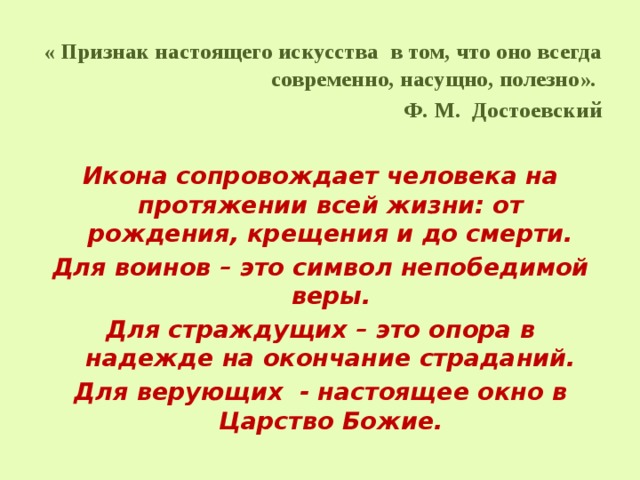 « Признак настоящего искусства в том, что оно всегда современно, насущно, полезно». Ф. М. Достоевский Икона сопровождает человека на протяжении всей жизни: от рождения, крещения и до смерти. Для воинов – это символ непобедимой веры. Для страждущих – это опора в надежде на окончание страданий. Для верующих - настоящее окно в Царство Божие. 
