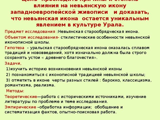Цель- проследить причины и степень влияния на невьянскую икону западноевропейской живописи и доказать, что невьянская икона остается уникальным явлением в культуре Урала.   Предмет исследования :Невьянская старообрядческая икона. Объектом исследования- стилистические особенности невьянской иконописной школы. Гипотеза - уральская старообрядческая икона оказалась сплавом традиций и нововведений, хотя изначально должна была строго сохранять устои « древнего благочестия». Задачи,   1)изучить историю возникновения невьянской иконы  2) познакомиться с иконописной традицией невьянской школы;  3) отметить в иконе черты разных стилей : барокко, классицизма, романтизма, реализма.  Методы: Теоретические —работа с историческими источниками, изучение литературы по проблеме и теме исследования. Эмпирические –обработка информации; обобщение и систематизация фактов, опытно-поисковая работа. 