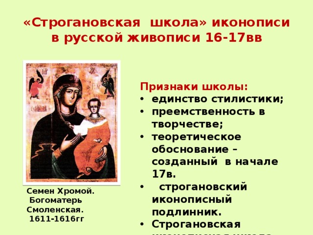 «Строгановская школа» иконописи  в русской живописи 16-17вв Признаки школы: единство стилистики; преемственность в творчестве; теоретическое обоснование – созданный в начале 17в.  строгановский иконописный подлинник. Строгановская иконописная школа  искусство иконной миниатюры Семен Хромой.  Богоматерь Смоленская.  1611-1616гг 