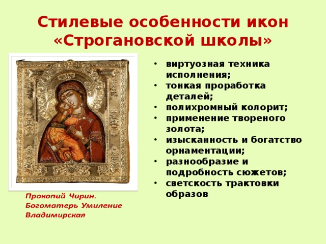 Стилевые особенности икон «Строгановской школы» виртуозная техника исполнения; тонкая проработка деталей; полихромный колорит; применение твореного золота; изысканность и богатство орнаментации; разнообразие и подробность сюжетов; светскость трактовки образов 