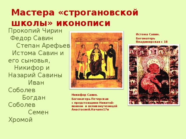 Мастера «строгановской школы» иконописи Прокопий Чирин  Федор Савин  Степан Арефьев  Истома Савин и его сыновья,  Никифор и Назарий Савины  Иван Соболев  Богдан Соболев  Семен Хромой Истома Савин. Богоматерь Владимирская с 18 клеймами. 1580-е. гг.  Никифор Савин. Богоматерь Печерская с предстоящими Никитой-воином и великомученицей Анастасией.Начало17в 