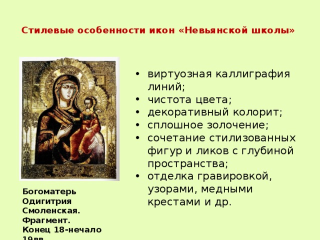  Стилевые особенности икон «Невьянской школы»   виртуозная каллиграфия линий; чистота цвета; декоративный колорит; сплошное золочение; сочетание стилизованных фигур и ликов с глубиной пространства; отделка гравировкой, узорами, медными крестами и др. Богоматерь Одигитрия Смоленская. Фрагмент. Конец 18-нечало 19вв. 