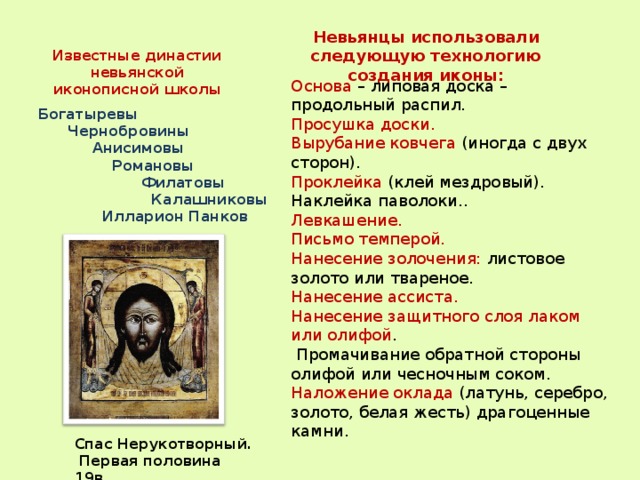 Известные династии невьянской иконописной школы Невьянцы использовали следующую технологию создания иконы: Основа – липовая доска – продольный распил. Просушка доски. Вырубание ковчега (иногда с двух сторон). Проклейка (клей мездровый). Наклейка паволоки.. Левкашение. Письмо темперой. Нанесение золочения: листовое золото или твареное. Нанесение ассиста. Нанесение защитного слоя лаком или олифой .  Промачивание обратной стороны олифой или чесночным соком. Наложение оклада (латунь, серебро, золото, белая жесть) драгоценные камни. Богатыревы  Чернобровины  Анисимовы  Романовы  Филатовы  Калашниковы  Илларион Панков  Спас Нерукотворный.  Первая половина 19в. 