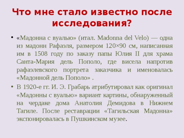 Что мне стало известно после исследования? « Мадонна с вуалью» (итал. Madonna del Velo) — одна из мадонн Рафаэля, размером 120×90 см, написанная им в 1508 году по заказу папы Юлия II для храма Санта-Мария дель Пополо, где висела напротив рафаэлевского портрета заказчика и именовалась «Мадонной дель Пополо» . В 1920-е гг. И. Э. Грабарь атрибутировал как оригинал «Мадонны с вуалью» вариант картины, обнаруженный на чердаке дома Анатолия Демидова в Нижнем Тагиле. После реставрации «Тагильская Мадонна» экспонировалась в Пушкинском музее . 