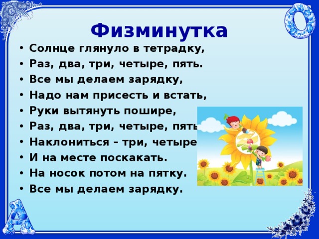 Физминутка Солнце глянуло в тетрадку, Раз, два, три, четыре, пять. Все мы делаем зарядку, Надо нам присесть и встать, Руки вытянуть пошире, Раз, два, три, четыре, пять. Наклониться – три, четыре. И на месте поскакать. На носок потом на пятку. Все мы делаем зарядку.  
