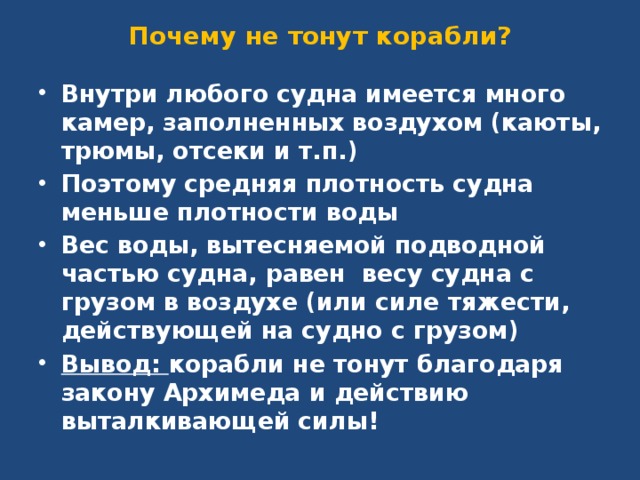 Почему не тонут корабли? Внутри любого судна имеется много камер, заполненных воздухом (каюты, трюмы, отсеки и т.п.) Поэтому средняя плотность судна меньше плотности воды Вес воды, вытесняемой подводной частью судна, равен весу судна с грузом в воздухе (или силе тяжести, действующей на судно с грузом) Вывод: корабли не тонут благодаря закону Архимеда и действию выталкивающей силы! 