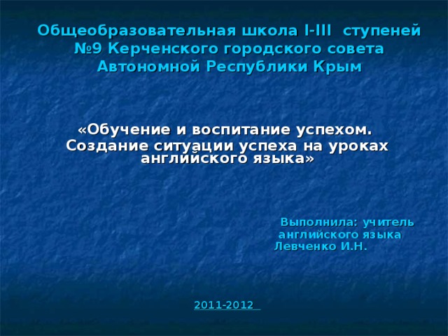 Общеобразовательная школа І-ІІІ ступеней №9 Керченского городского совета Автономной Республики Крым   «Обучение и воспитание успехом.  Создание ситуации успеха на уроках английского языка»     Выполнила: учитель  английского языка  Левченко И.Н.   2011-2012  