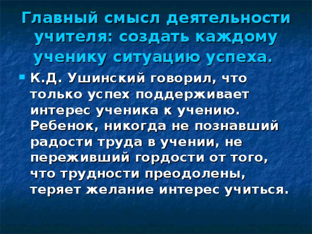 Главный смысл деятельности учителя: создать каждому ученику ситуацию успеха.  К.Д. Ушинский говорил, что только успех поддерживает интерес ученика к учению. Ребенок, никогда не познавший радости труда в учении, не переживший гордости от того, что трудности преодолены, теряет желание интерес учиться.  
