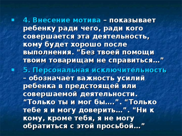 4. Внесение мотива – показывает ребенку ради чего, ради кого совершается эта деятельность, кому будет хорошо после выполнения. “Без твоей помощи твоим товарищам не справиться…” 5. Персональная исключительность – обозначает важность усилий ребенка в предстоящей или совершаемой деятельности. “Только ты и мог бы….”. “Только тебе я и могу доверить…”. “Ни к кому, кроме тебя, я не могу обратиться с этой просьбой…”   