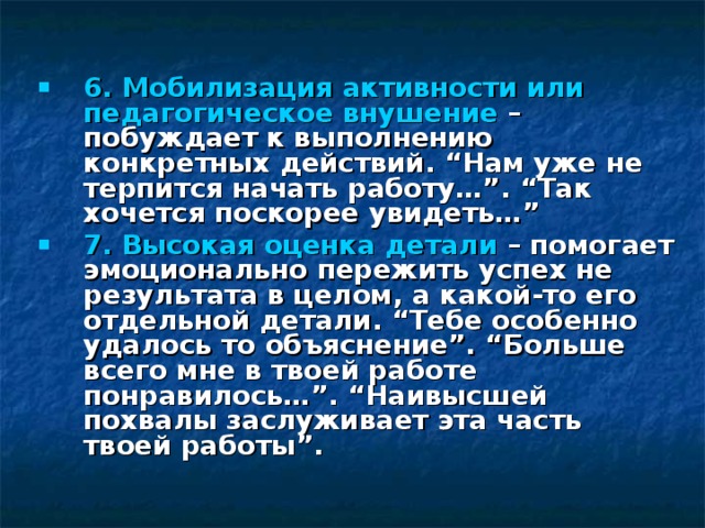  6. Мобилизация активности или педагогическое внушение – побуждает к выполнению конкретных действий. “Нам уже не терпится начать работу…”. “Так хочется поскорее увидеть…” 7. Высокая оценка детали – помогает эмоционально пережить успех не результата в целом, а какой-то его отдельной детали. “Тебе особенно удалось то объяснение”. “Больше всего мне в твоей работе понравилось…”. “Наивысшей похвалы заслуживает эта часть твоей работы”.    