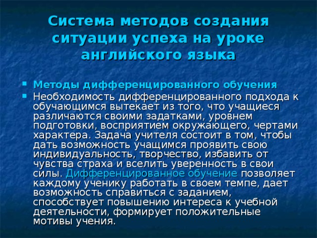 Система методов создания ситуации успеха на уроке  английского языка Методы дифференцированного обучения Необходимость дифференцированного подхода к обучающимся вытекает из того, что учащиеся различаются своими задатками, уровнем подготовки, восприятием окружающего, чертами характера. Задача учителя состоит в том, чтобы дать возможность учащимся проявить свою индивидуальность, творчество, избавить от чувства страха и вселить уверенность в свои силы. Дифференцированное обучение позволяет каждому ученику работать в своем темпе, дает возможность справиться с заданием, способствует повышению интереса к учебной деятельности, формирует положительные мотивы учения. 