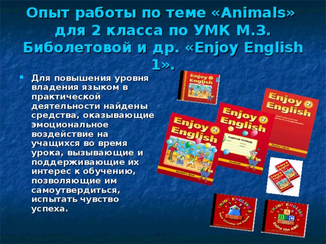 Опыт работы по теме « Animals »  для 2 класса по УМК М.З. Биболетовой и др. «Enjoy English 1». Для повышения уровня владения языком в практической деятельности найдены средства, оказывающие эмоциональное воздействие на учащихся во время урока, вызывающие и поддерживающие их интерес к обучению, позволяющие им самоутвердиться, испытать чувство успеха.  
