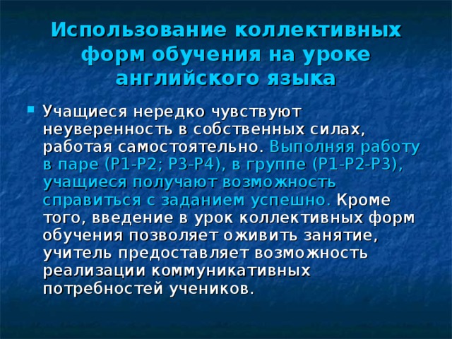 Использование коллективных форм обучения на уроке английского языка Учащиеся нередко чувствуют неуверенность в собственных силах, работая самостоятельно. Выполняя работу в паре ( P1-P2; P3-P4) , в группе (P1-P2-P3) , учащиеся получают возможность справиться с заданием успешно. Кроме того, введение в урок коллективных форм обучения позволяет оживить занятие, учитель предоставляет возможность реализации коммуникативных потребностей учеников. 