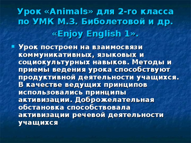 Урок « Animals » для 2-го класса по УМК М.З. Биболетовой и др.  «Enjoy English 1».  Урок построен на взаимосвязи коммуникативных, языковых и социокультурных навыков. Методы и приемы ведения урока способствуют продуктивной деятельности учащихся. В качестве ведущих принципов использовались принципы активизации. Доброжелательная обстановка способствовала активизации речевой деятельности учащихся 