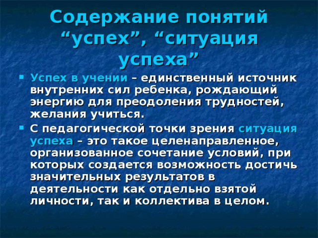 Содержание понятий “успех”, “ситуация успеха” Успех в учении – единственный источник внутренних сил ребенка, рождающий энергию для преодоления трудностей, желания учиться. С педагогической точки зрения ситуация успеха – это такое целенаправленное, организованное сочетание условий, при которых создается возможность достичь значительных результатов в деятельности как отдельно взятой личности, так и коллектива в целом. 