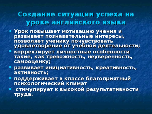 Создание ситуации успеха на уроке английского языка Урок повышает мотивацию учения и развивает познавательные интересы, позволяет ученику почувствовать удовлетворение от учебной деятельности; корректирует личностные особенности такие, как тревожность, неуверенность, самооценку; развивает инициативность, креативность, активность; поддерживает в классе благоприятный психологический климат  стимулирует к высокой результативности труда.   