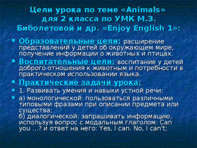 Цели урока  по теме « Animals »  для 2 класса по УМК М.З. Биболетовой и др. «Enjoy English 1»: Образовательные цели:  расширение представлений у детей об окружающем мире, получение информации о животных и птицах. Воспитательные цели:  воспитание у детей доброго отношения к животным и потребности в практическом использовании языка. Практические задачи урока: 1. Развивать умения и навыки устной речи: а) монологической: пользоваться различными типовыми фразами при описании предмета или существа;  б) диалогической: запрашивать информацию, используя вопрос с модальным глаголом: Саn you ...? и ответ на нeгo: Yes, I can. No, I can't;   