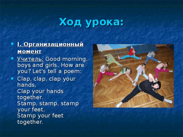 Ход урока: I. Организационный момент  Учитель:  Good morning, boys and girls. How are you? Let's tell a poem: Clap, clap, clap your hands,  Clap your hands together.  Stamp, stamp, stamp your feet,  Stamp your feet together. 