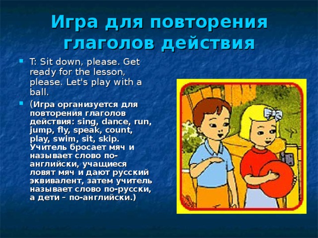 Игра  для  повторения  глаголов  действия T: Sit down, please. Get ready for the lesson, please. Let's play with a ball. ( Игра  организуется  для  повторения  глаголов  действия : sing, dance, run, jump, fly, speak, count, play, swim, sit, skip. Учитель бросает мяч и называет слово по-английски, учащиеся ловят мяч и дают русский эквивалент, затем учитель называет слово по-русски, а дети – по-английски.) 