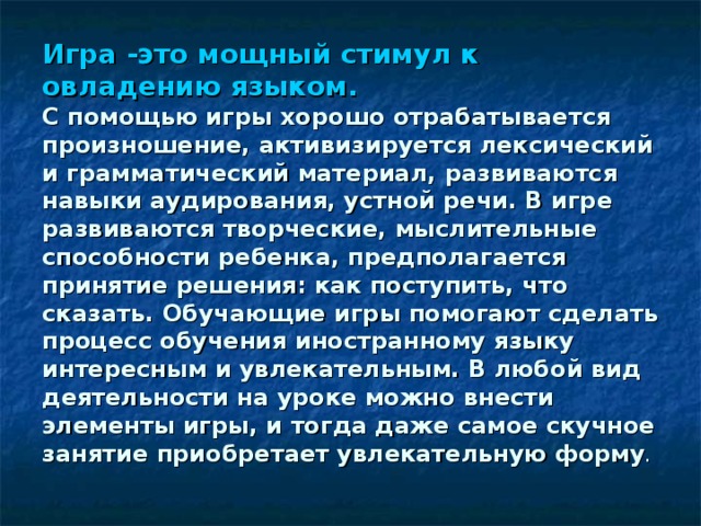 Игра -это мощный стимул к овладению языком.   С помощью игры хорошо отрабатывается произношение, активизируется лексический и грамматический материал, развиваются навыки аудирования, устной речи. В игре развиваются творческие, мыслительные способности ребенка, предполагается принятие решения: как поступить, что сказать. Обучающие игры помогают сделать процесс обучения иностранному языку интересным и увлекательным. В любой вид деятельности на уроке можно внести элементы игры, и тогда даже самое скучное занятие приобретает увлекательную форму .   