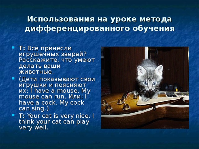 Использования на уроке метода дифференцированного обучения T :  Все принесли игрушечных зверей? Расскажите, что умеют делать ваши животные. (Дети показывают свои игрушки и поясняют их: I have a mouse . My mouse can run. Или : I have a cock. My cock can sing.) T:  Your cat is very nice. I think your cat can play very well. 