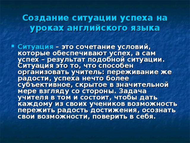 Создание ситуации успеха на уроках английского языка Ситуация – это сочетание условий, которые обеспечивают успех, а сам успех – результат подобной ситуации. Ситуация это то, что способен организовать учитель: переживание же радости, успеха нечто более субъективное, скрытое в значительной мере взгляду со стороны. Задача учителя в том и состоит, чтобы дать каждому из своих учеников возможность пережить радость достижения, осознать свои возможности, поверить в себя.  