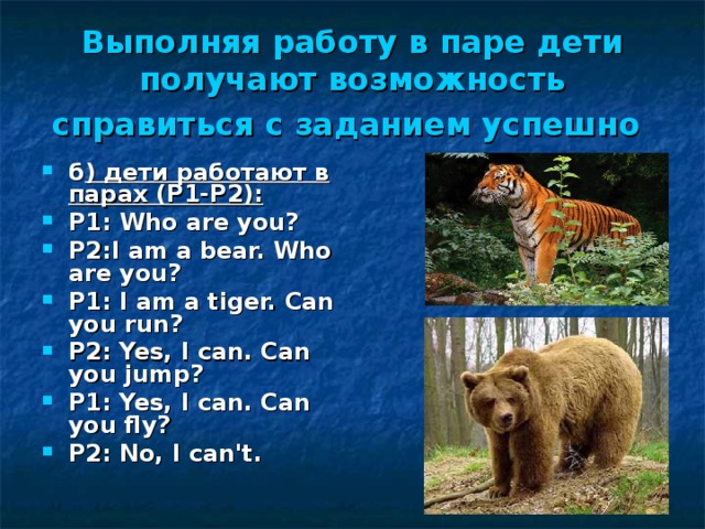 Выполняя работу в паре дети получают возможность справиться с заданием успешно  б ) дети работают в парах (Р1-Р2): Р 1:  Who are you? Р 2:I am a bear. Who are you? Р 1:  I am a tiger. Can you run? Р 2:  Yes, I can. Can you jump? Р 1:  Yes, I can. Can you fly? Р 2:  No, I can't. 