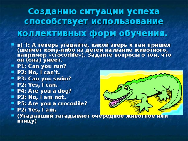 Созданию ситуации успеха способствует использование коллективных форм обучения.  в) Т:  А теперь угадайте, какой зверь к нам пришел (шепчет кому-либо из детей название животного, например « crocodile »). Задайте вопросы о том, что он (она) умеет. Р1:  Can you run? Р 2:  No, I can't. Р 3:  Can you swim? Р 2:  Yes, I can. Р 4:  Are you a dog? Р 2:  No, I am not. Р 5:  Are you a crocodile? Р2:  Yes, I am. (Угадавший загадывает очередное животное или птицу) 