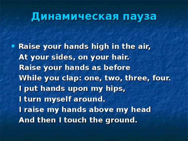 Динамическая  пауза   Raise your hands high in the air,  At your sides, on your hair.  Raise your hands as before  While you clap: one, two, three, four.  I put hands upon my hips,  I turn myself around.  I raise my hands above my head  And then I touch the ground. 
